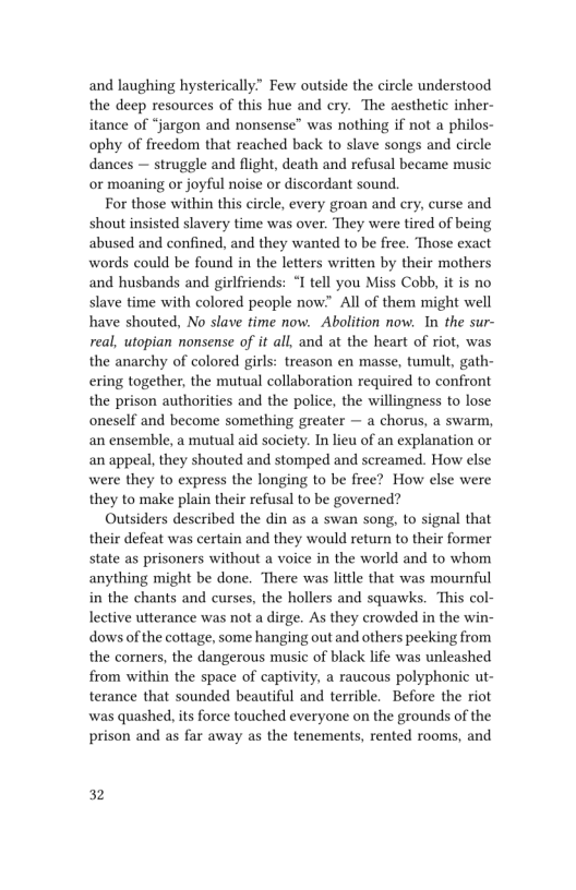 and laughing hysterically.” Few outside the circle understood
the deep resources of this hue and cry. The aesthetic inher-
itance of “jargon and nonsense” was nothing if not a philos-
ophy of freedom that reached back to slave songs and circle
dances — struggle and flight, death and refusal became music
or moaning or joyful noise or discordant sound.

For those within this circle, every groan and cry, curse and
shout insisted slavery time was over. They were tired of being
abused and confined, and they wanted to be free. Those exact
words could be found in the letters written by their mothers
and husbands and girlfriends: “I tell you Miss Cobb, it is no
slave time with colored people now” Alll of them might well
have shouted, No slave time now. Abolition now. In the sur-
real, utopian nonsense of it all, and at the heart of riot, was
the anarchy of colored girls: treason en masse, tumult, gath-
ering together, the mutual collaboration required to confront
the prison authorities and the police, the willingness to lose
oneself and become something greater — a chorus, a swarm,
an ensemble, a mutual aid society. In lieu of an explanation or
an appeal, they shouted and stomped and screamed. How else
were they to express the longing to be free? How else were
they to make plain their refusal to be governed?

Outsiders described the din as a swan song, to signal that
their defeat was certain and they would return to their former
state as prisoners without a voice in the world and to whom
anything might be done. There was little that was mournful
in the chants and curses, the hollers and squawks. This col-
lective utterance was not a dirge. As they crowded in the win-
dows of the cottage, some hanging out and others peeking from
the corners, the dangerous music of black life was unleashed
from within the space of captivity, a raucous polyphonic ut-
terance that sounded beautiful and terrible. Before the riot
was quashed, its force touched everyone on the grounds of the
prison and as far away as the tenements, rented rooms, and

32
